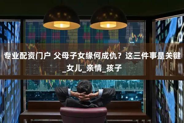 专业配资门户 父母子女缘何成仇？这三件事是关键_女儿_亲情_孩子