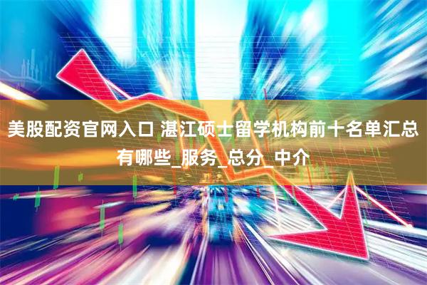 美股配资官网入口 湛江硕士留学机构前十名单汇总有哪些_服务_总分_中介