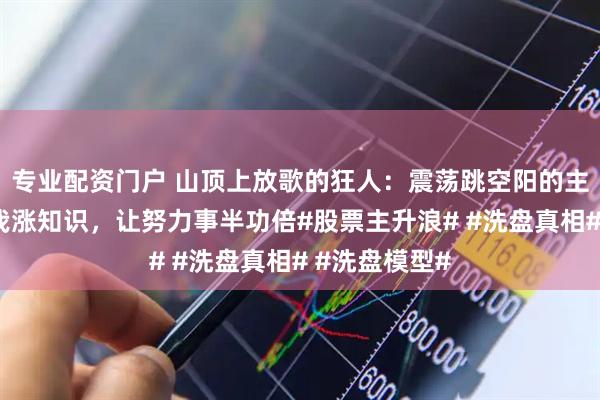 专业配资门户 山顶上放歌的狂人：震荡跳空阳的主升形态，跟我涨知识，让努力事半功倍#股票主升浪# #洗盘真相# #洗盘模型#