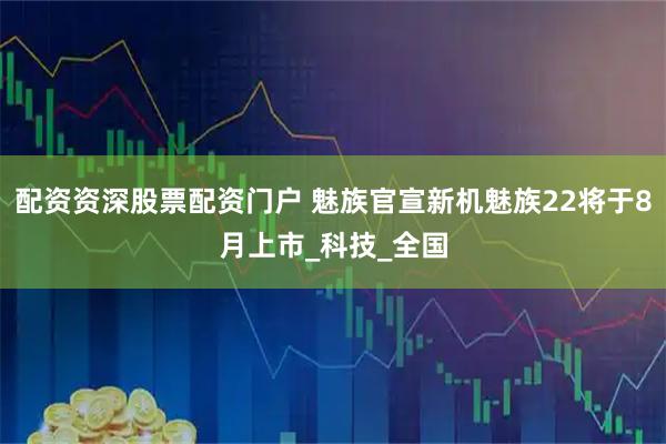 配资资深股票配资门户 魅族官宣新机魅族22将于8月上市_科技_全国