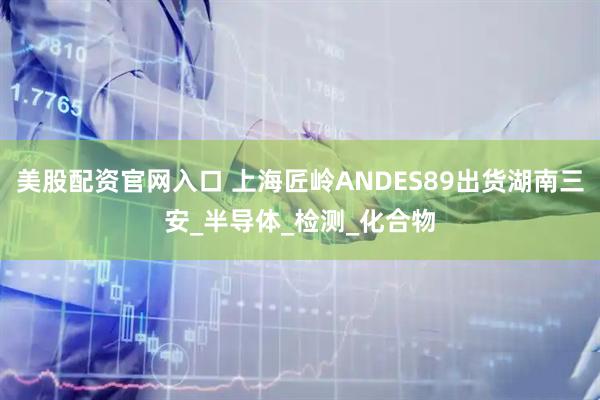 美股配资官网入口 上海匠岭ANDES89出货湖南三安_半导体_检测_化合物
