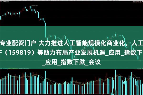 专业配资门户 大力推进人工智能规模化商业化，人工智能ETF（159819）等助力布局产业发展机遇_应用_指数下跌_会议