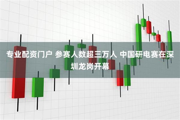 专业配资门户 参赛人数超三万人 中国研电赛在深圳龙岗开幕