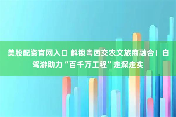 美股配资官网入口 解锁粤西交农文旅商融合！自驾游助力“百千万工程”走深走实