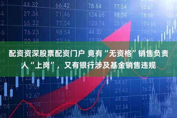 配资资深股票配资门户 竟有“无资格”销售负责人“上岗”，又有银行涉及基金销售违规