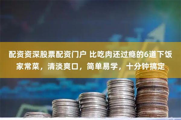 配资资深股票配资门户 比吃肉还过瘾的6道下饭家常菜，清淡爽口，简单易学，十分钟搞定