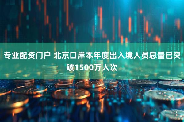 专业配资门户 北京口岸本年度出入境人员总量已突破1500万人次