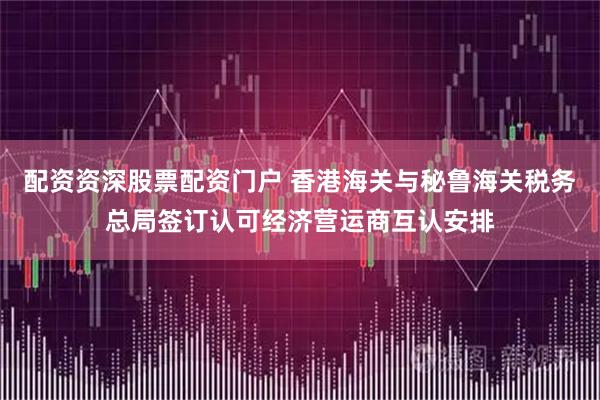 配资资深股票配资门户 香港海关与秘鲁海关税务总局签订认可经济营运商互认安排