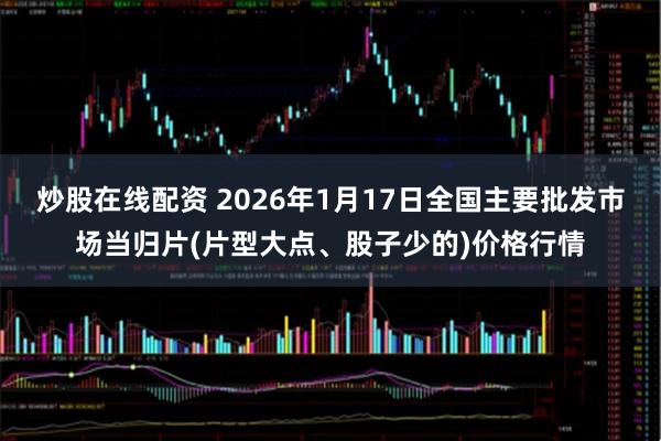 炒股在线配资 2026年1月17日全国主要批发市场当归片(片型大点、股子少的)价格行情